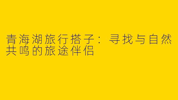 青海湖旅行搭子：寻找与自然共鸣的旅途伴侣