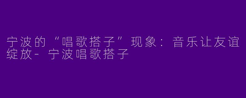 宁波的“唱歌搭子”现象：音乐让友谊绽放-宁波唱歌搭子