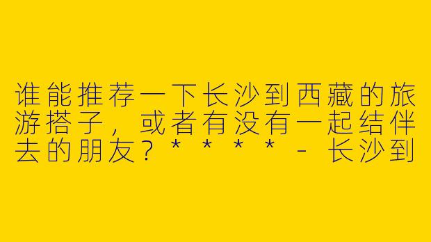 谁能推荐一下长沙到西藏的旅游搭子，或者有没有一起结伴去的朋友？****