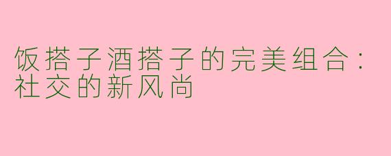 饭搭子酒搭子的完美组合：社交的新风尚