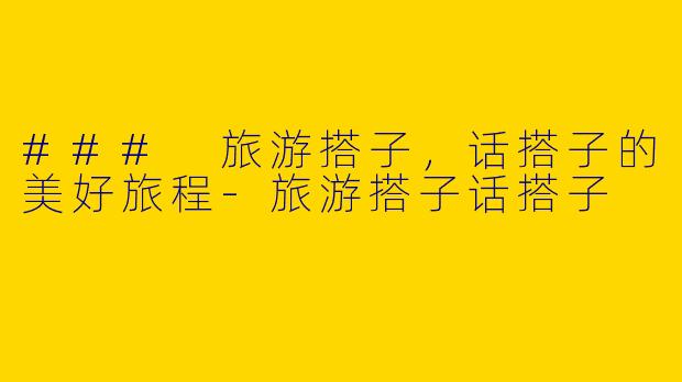 ### 旅游搭子，话搭子的美好旅程-旅游搭子话搭子