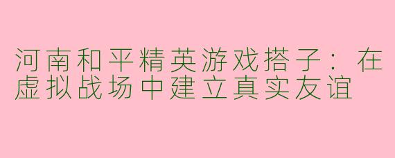 河南和平精英游戏搭子:在虚拟战场中建立真实友谊