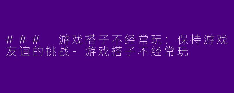 ### 游戏搭子不经常玩：保持游戏友谊的挑战-游戏搭子不经常玩