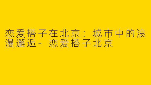 恋爱搭子在北京：城市中的浪漫邂逅-恋爱搭子北京