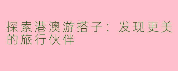 探索港澳游搭子：发现更美的旅行伙伴