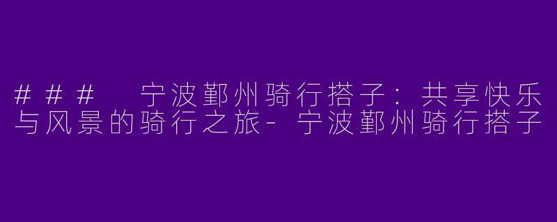 ### 宁波鄞州骑行搭子：共享快乐与风景的骑行之旅-宁波鄞州骑行搭子