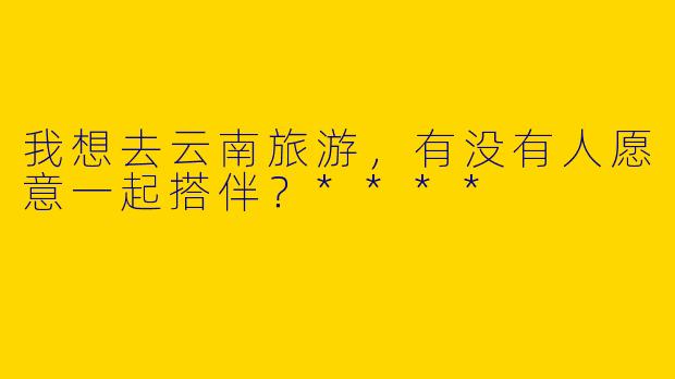 我想去云南旅游，有没有人愿意一起搭伴？****
