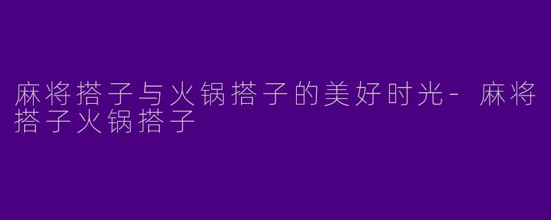 麻将搭子与火锅搭子的美好时光-麻将搭子火锅搭子
