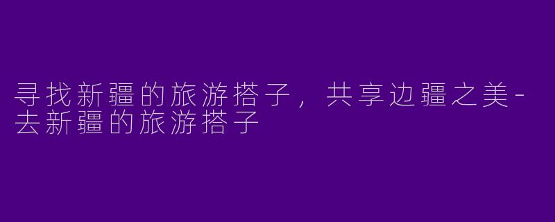 寻找新疆的旅游搭子，共享边疆之美-去新疆的旅游搭子