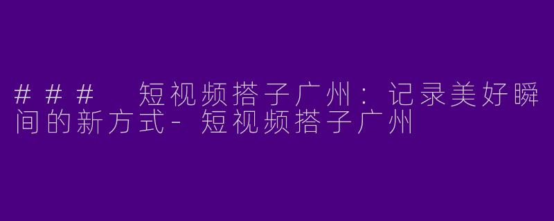 ### 短视频搭子广州：记录美好瞬间的新方式-短视频搭子广州