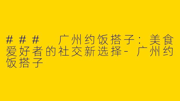 ### 广州约饭搭子：美食爱好者的社交新选择-广州约饭搭子