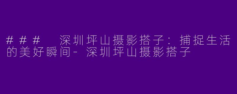 ### 深圳坪山摄影搭子：捕捉生活的美好瞬间-深圳坪山摄影搭子