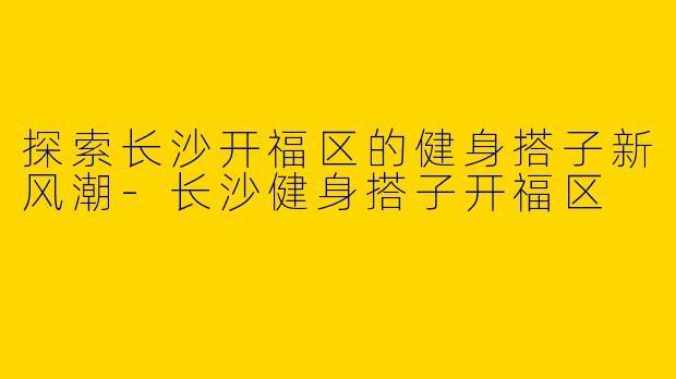 探索长沙开福区的健身搭子新风潮-长沙健身搭子开福区