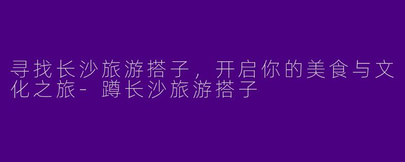 寻找长沙旅游搭子,开启你的美食与文化之旅