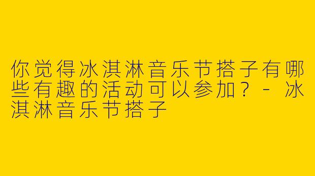 你觉得冰淇淋音乐节搭子有哪些有趣的活动可以参加？