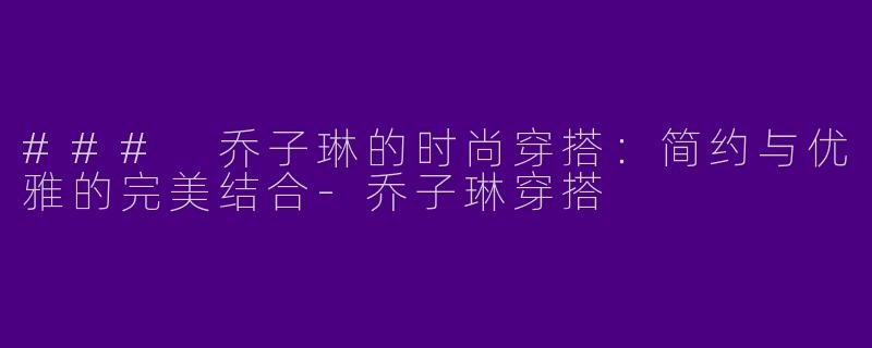 ### 乔子琳的时尚穿搭：简约与优雅的完美结合-乔子琳穿搭