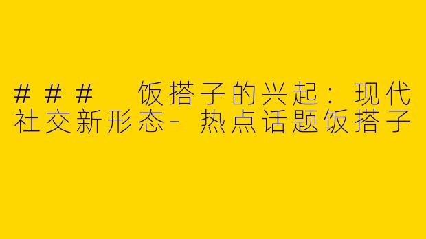 ### 饭搭子的兴起：现代社交新形态-热点话题饭搭子