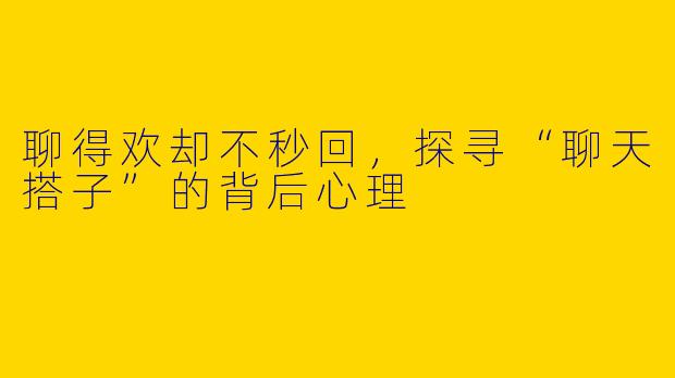 聊得欢却不秒回，探寻“聊天搭子”的背后心理