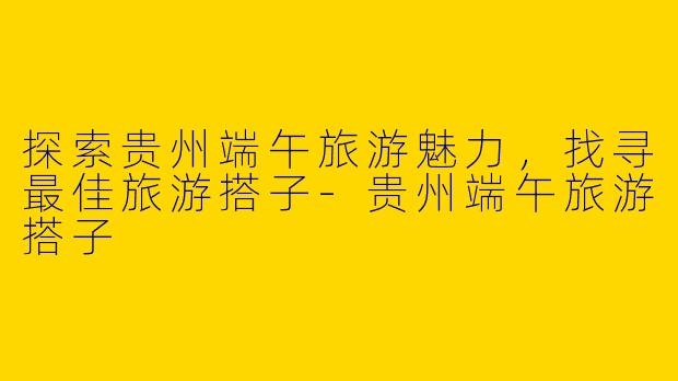 探索贵州端午旅游魅力，找寻最佳旅游搭子-贵州端午旅游搭子