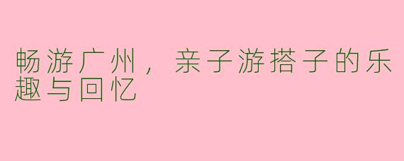 畅游广州，亲子游搭子的乐趣与回忆