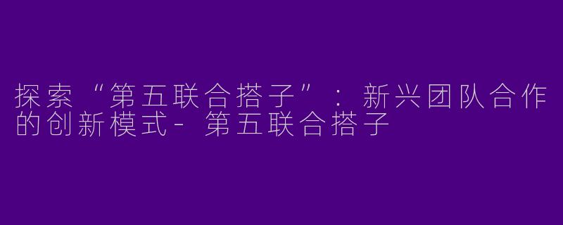 探索“第五联合搭子”：新兴团队合作的创新模式-第五联合搭子
