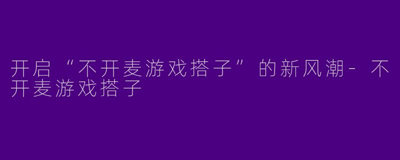 开启“不开麦游戏搭子”的新风潮-不开麦游戏搭子