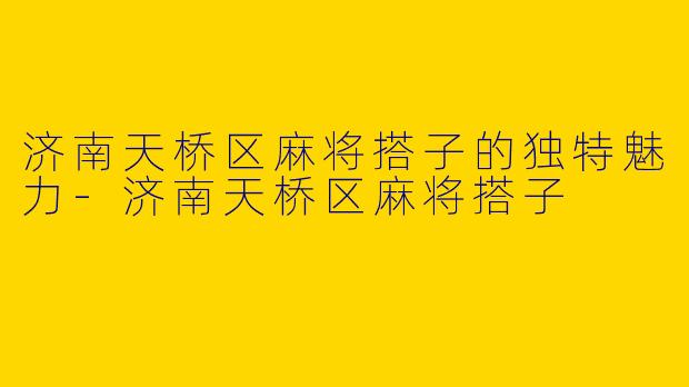济南天桥区麻将搭子的独特魅力-济南天桥区麻将搭子