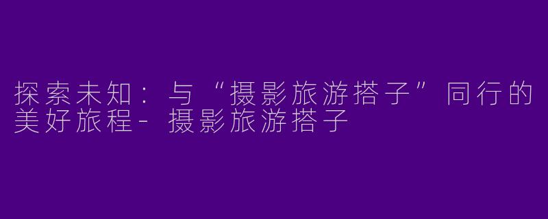 探索未知：与“摄影旅游搭子”同行的美好旅程-摄影旅游搭子