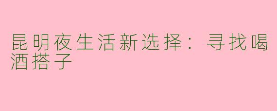 昆明夜生活新选择：寻找喝酒搭子