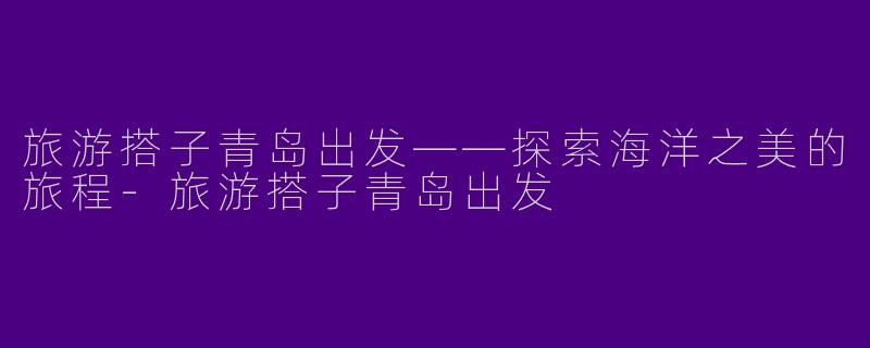 旅游搭子青岛出发——探索海洋之美的旅程-旅游搭子青岛出发