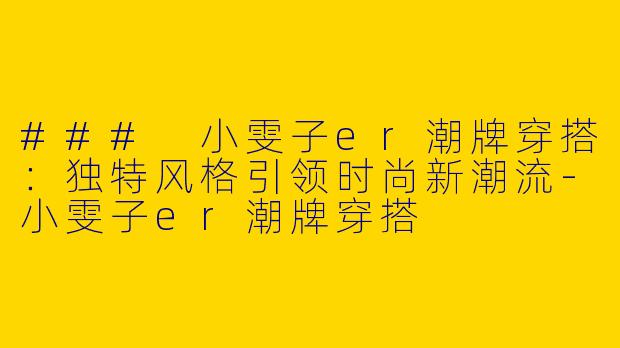 ### 小雯子er潮牌穿搭：独特风格引领时尚新潮流-小雯子er潮牌穿搭