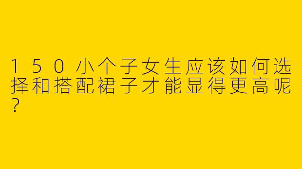 150小个子女生应该如何选择和搭配裙子才能显得更高呢?