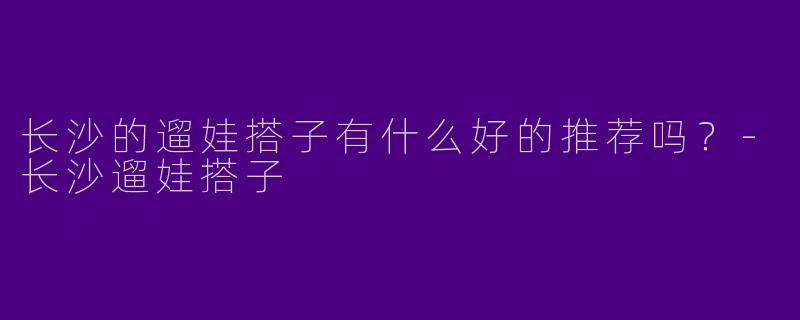 长沙的遛娃搭子有什么好的推荐吗？