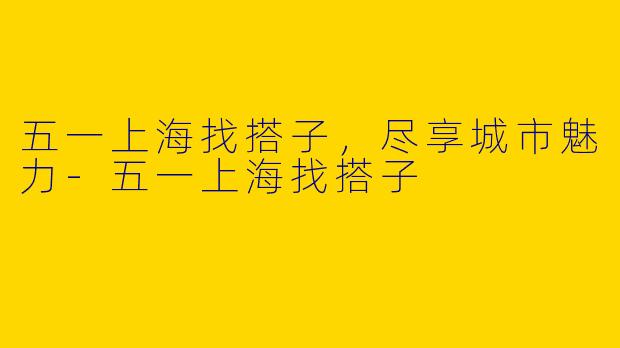 五一上海找搭子,尽享城市魅力
