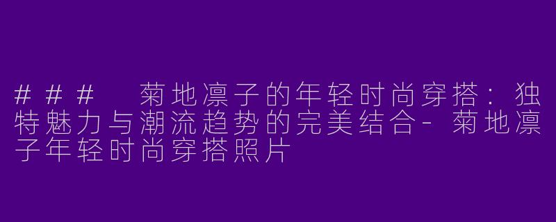 ### 菊地凛子的年轻时尚穿搭：独特魅力与潮流趋势的完美结合-菊地凛子年轻时尚穿搭照片