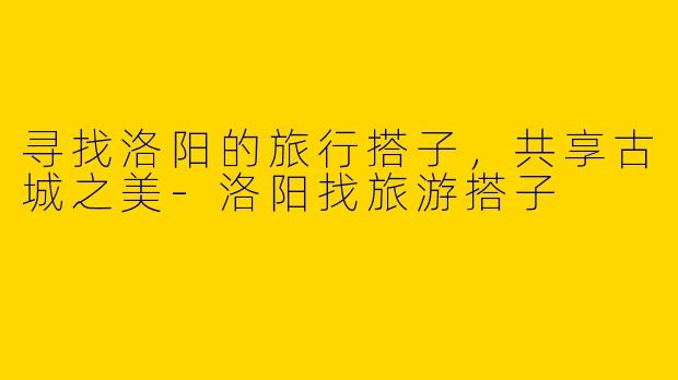 寻找洛阳的旅行搭子，共享古城之美