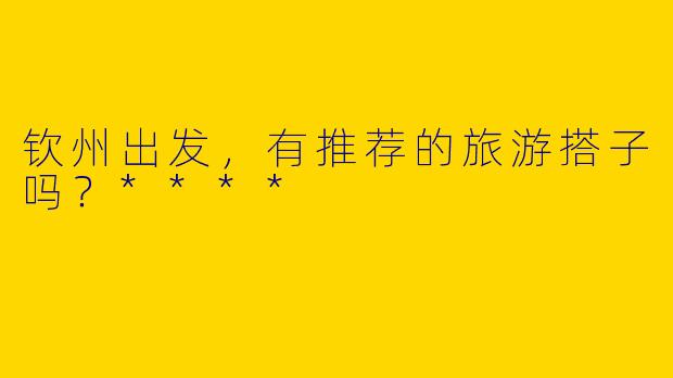 钦州出发，有推荐的旅游搭子吗？****