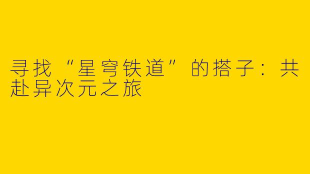 寻找“星穹铁道”的搭子：共赴异次元之旅