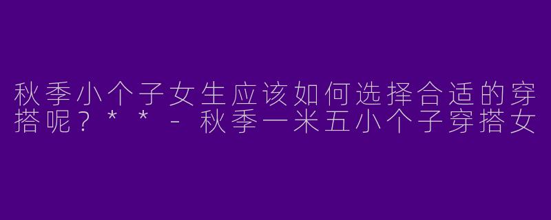 秋季小个子女生应该如何选择合适的穿搭呢？**-秋季一米五小个子穿搭女