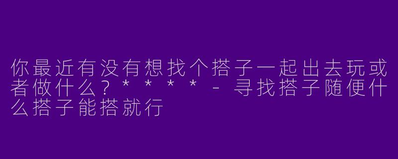 你最近有没有想找个搭子一起出去玩或者做什么?****