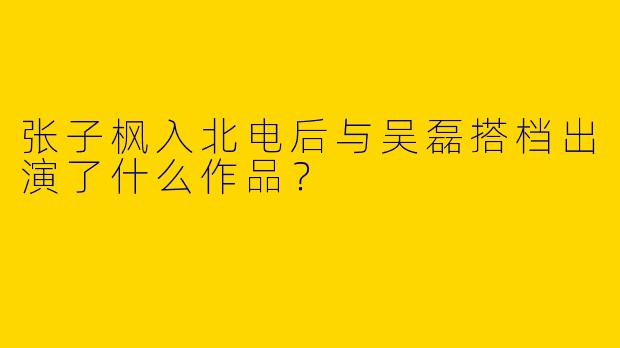 张子枫入北电后与吴磊搭档出演了什么作品?