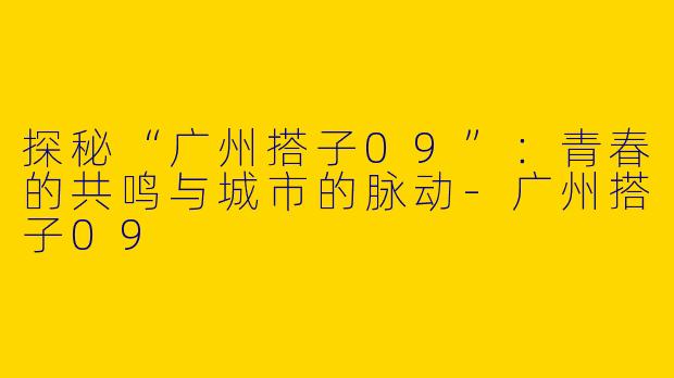 探秘“广州搭子09”：青春的共鸣与城市的脉动-广州搭子09