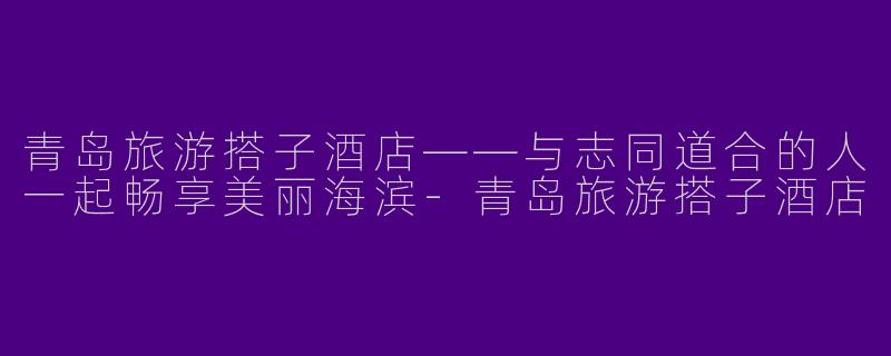 青岛旅游搭子酒店——与志同道合的人一起畅享美丽海滨