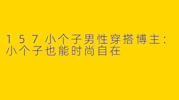 157小个子男性穿搭博主：小个子也能时尚自在