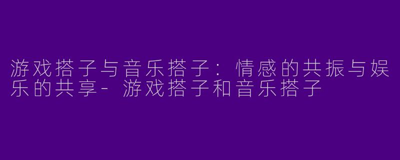 游戏搭子与音乐搭子：情感的共振与娱乐的共享