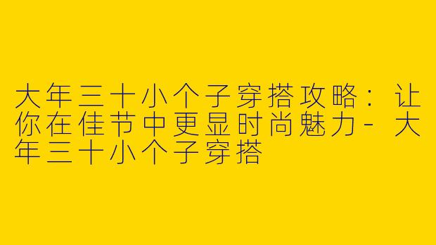 大年三十小个子穿搭攻略：让你在佳节中更显时尚魅力-大年三十小个子穿搭