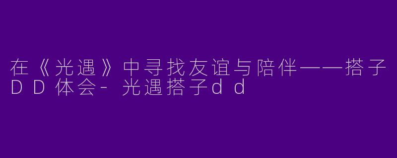 在《光遇》中寻找友谊与陪伴——搭子DD体会-光遇搭子dd