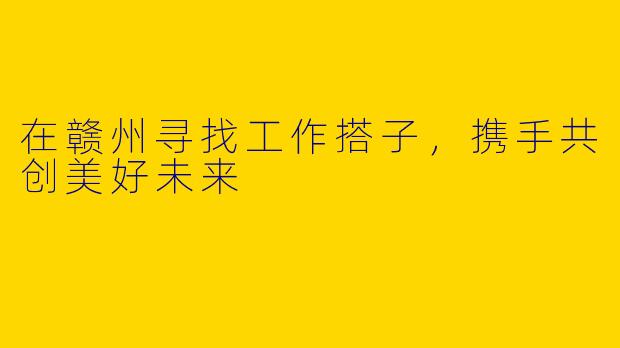 在赣州寻找工作搭子，携手共创美好未来