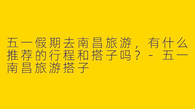 五一假期去南昌旅游，有什么推荐的行程和搭子吗？