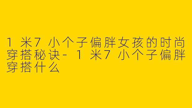 1米7小个子偏胖女孩的时尚穿搭秘诀-1米7小个子偏胖穿搭什么